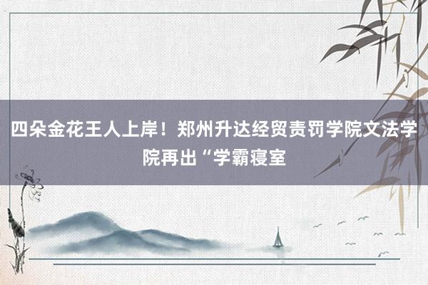 四朵金花王人上岸！郑州升达经贸责罚学院文法学院再出“学霸寝室