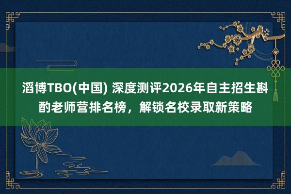 滔博TBO(中国) 深度测评2026年自主招生斟酌老师营排名榜，解锁名校录取新策略