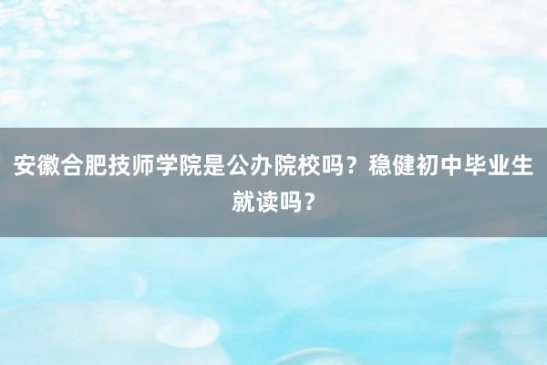 安徽合肥技师学院是公办院校吗？稳健初中毕业生就读吗？