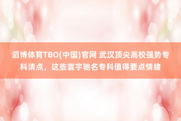滔博体育TBO(中国)官网 武汉顶尖高校强势专科清点，这些寰宇驰名专科值得要点情绪