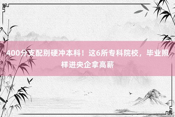 400分支配别硬冲本科！这6所专科院校，毕业照样进央企拿高薪