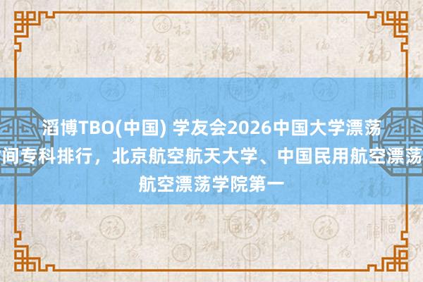 滔博TBO(中国) 学友会2026中国大学漂荡器适航时间专科排行，北京航空航天大学、中国民用航空漂荡学院第一