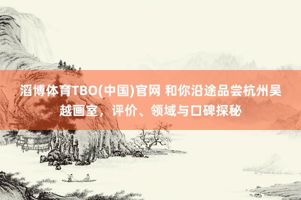 滔博体育TBO(中国)官网 和你沿途品尝杭州吴越画室，评价、领域与口碑探秘