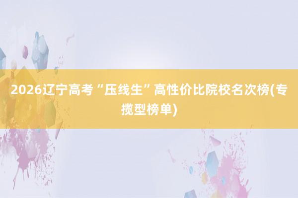 2026辽宁高考“压线生”高性价比院校名次榜(专揽型榜单)