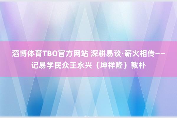 滔博体育TBO官方网站 深耕易谈·薪火相传——记易学民众王永兴（坤祥隆）敦朴