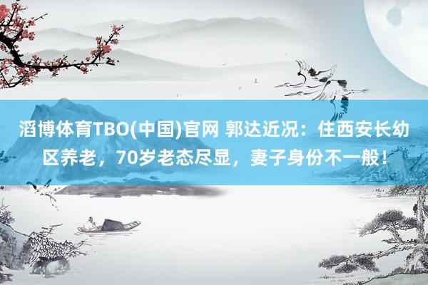 滔博体育TBO(中国)官网 郭达近况：住西安长幼区养老，70岁老态尽显，妻子身份不一般！