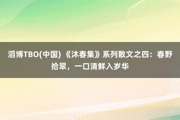 滔博TBO(中国) 《沐春集》系列散文之四：春野拾翠，一口清鲜入岁华