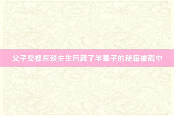 父子交换东谈主生后藏了半辈子的秘籍被戳中