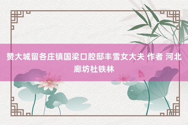 赞大城留各庄镇国梁口腔邸丰雪女大夫 作者 河北廊坊杜铁林
