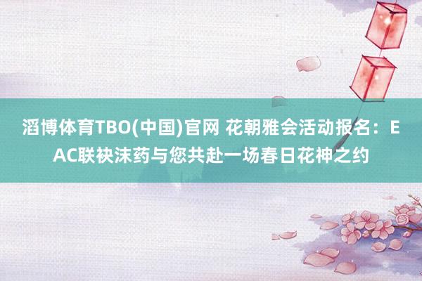 滔博体育TBO(中国)官网 花朝雅会活动报名：EAC联袂沫药与您共赴一场春日花神之约