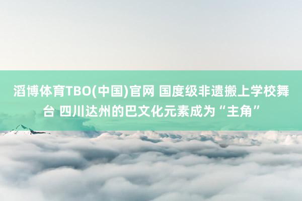 滔博体育TBO(中国)官网 国度级非遗搬上学校舞台 四川达州的巴文化元素成为“主角”