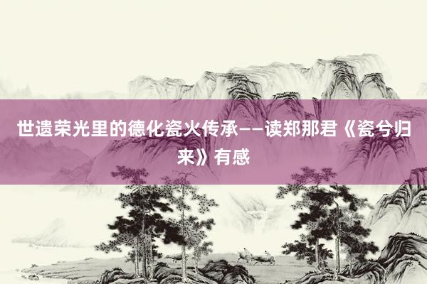 世遗荣光里的德化瓷火传承——读郑那君《瓷兮归来》有感