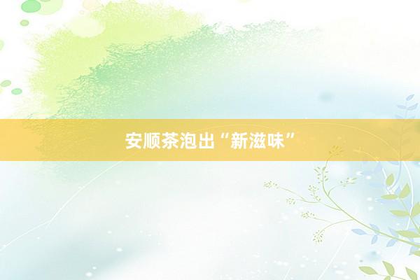 安顺茶泡出“新滋味”