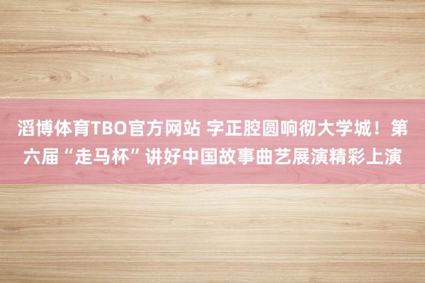 滔博体育TBO官方网站 字正腔圆响彻大学城！第六届“走马杯”讲好中国故事曲艺展演精彩上演
