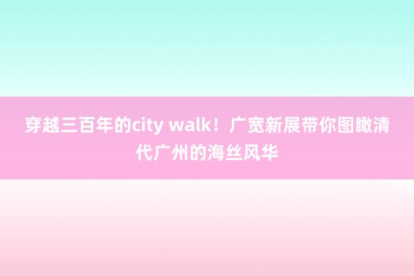 穿越三百年的city walk！广宽新展带你图瞰清代广州的海丝风华
