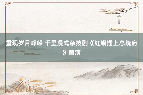 重现岁月峥嵘 千里浸式杂技剧《红旗插上总统府》首演