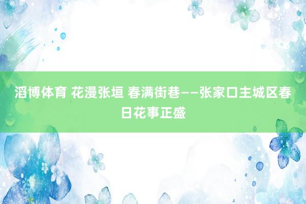 滔博体育 花漫张垣 春满街巷——张家口主城区春日花事正盛