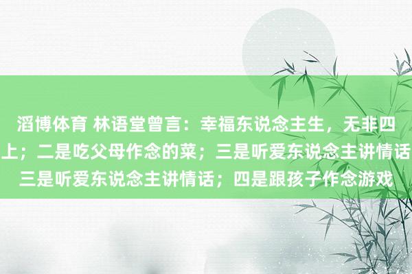 滔博体育 林语堂曾言：幸福东说念主生，无非四件事，一是睡在自家床上；二是吃父母作念的菜；三是听爱东说念主讲情话；四是跟孩子作念游戏