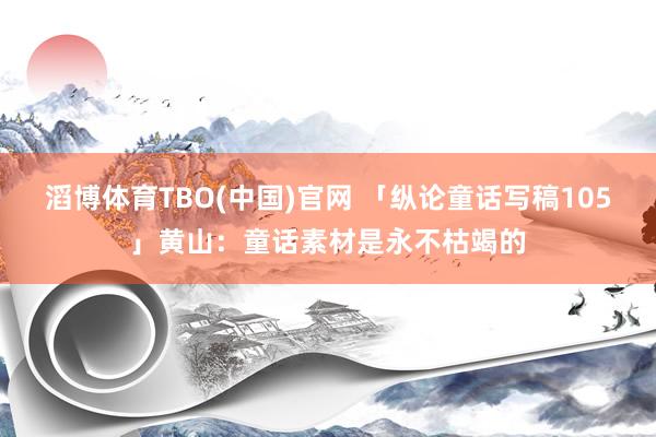 滔博体育TBO(中国)官网 「纵论童话写稿105」黄山：童话素材是永不枯竭的