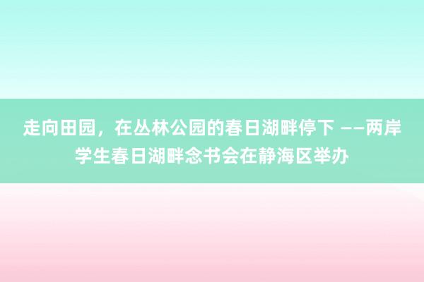 走向田园，在丛林公园的春日湖畔停下 ——两岸学生春日湖畔念书会在静海区举办