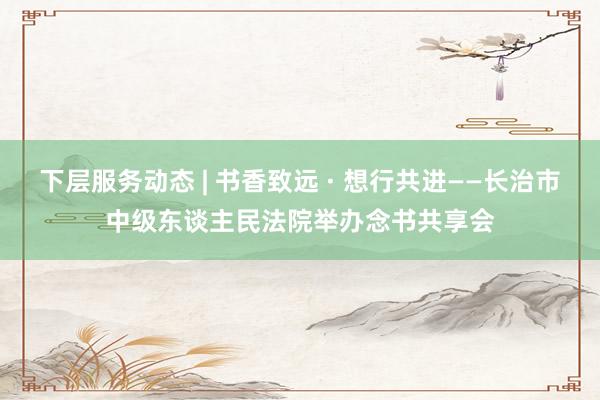 下层服务动态 | 书香致远 · 想行共进——长治市中级东谈主民法院举办念书共享会