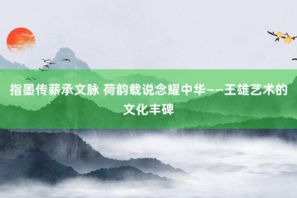 指墨传薪承文脉 荷韵载说念耀中华——王雄艺术的文化丰碑