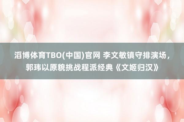 滔博体育TBO(中国)官网 李文敏镇守排演场，郭玮以原貌挑战程派经典《文姬归汉》