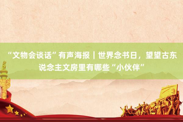 “文物会谈话”有声海报｜世界念书日，望望古东说念主文房里有哪些“小伙伴”