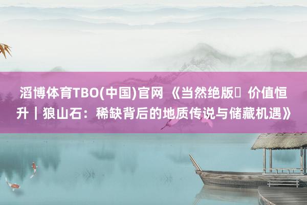滔博体育TBO(中国)官网 《当然绝版・价值恒升｜狼山石：稀缺背后的地质传说与储藏机遇》