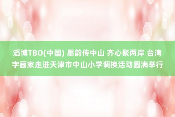 滔博TBO(中国) 墨韵传中山 齐心聚两岸 台湾字画家走进天津市中山小学调换活动圆满举行