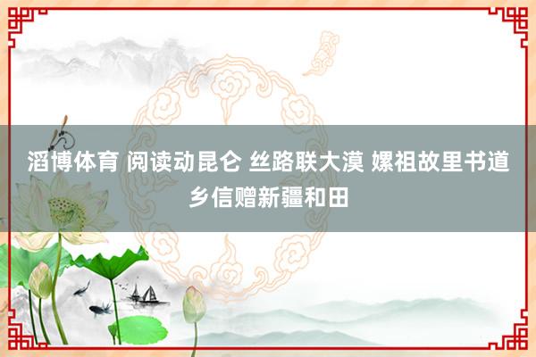 滔博体育 阅读动昆仑 丝路联大漠 嫘祖故里书道乡信赠新疆和田