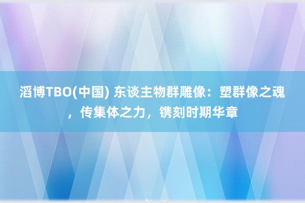 滔博TBO(中国) 东谈主物群雕像：塑群像之魂，传集体之力，镌刻时期华章