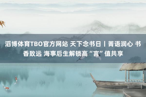 滔博体育TBO官方网站 天下念书日丨菁语润心 书香致远 海事后生解锁高“言”值共享