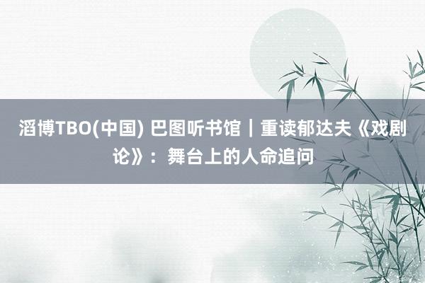 滔博TBO(中国) 巴图听书馆｜重读郁达夫《戏剧论》：舞台上的人命追问