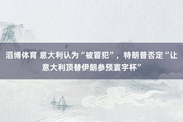滔博体育 意大利认为“被冒犯”，特朗普否定“让意大利顶替伊朗参预寰宇杯”