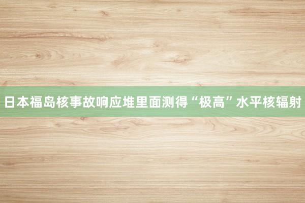 日本福岛核事故响应堆里面测得“极高”水平核辐射