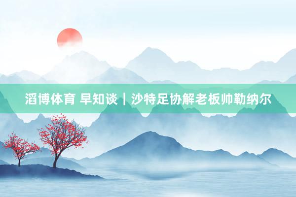 滔博体育 早知谈｜沙特足协解老板帅勒纳尔