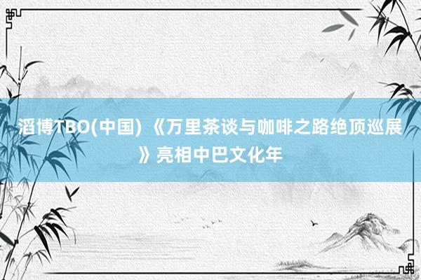 滔博TBO(中国) 《万里茶谈与咖啡之路绝顶巡展》亮相中巴文化年