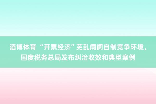 滔博体育 “开票经济”芜乱阛阓自制竞争环境，国度税务总局发布纠治收效和典型案例