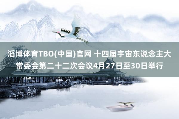 滔博体育TBO(中国)官网 十四届宇宙东说念主大常委会第二十二次会议4月27日至30日举行