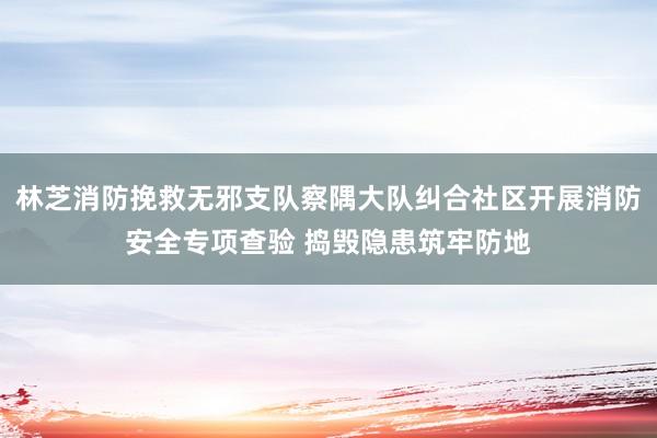 林芝消防挽救无邪支队察隅大队纠合社区开展消防安全专项查验 捣毁隐患筑牢防地