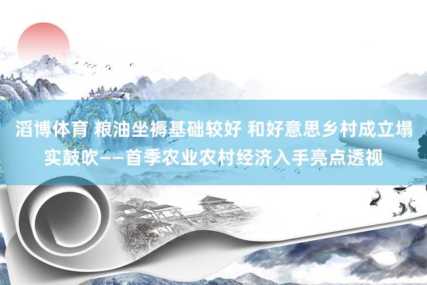 滔博体育 粮油坐褥基础较好 和好意思乡村成立塌实鼓吹——首季农业农村经济入手亮点透视