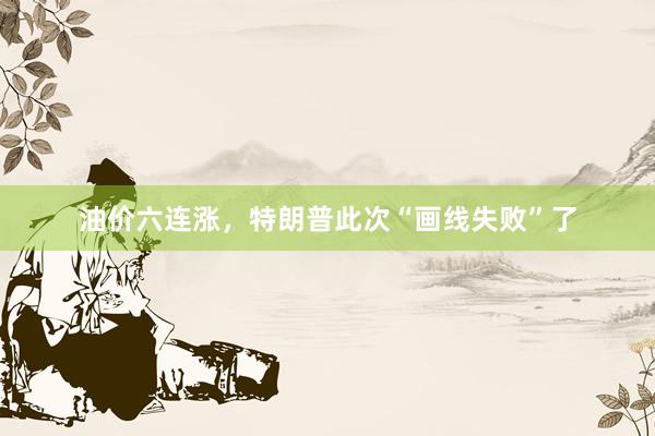 油价六连涨，特朗普此次“画线失败”了