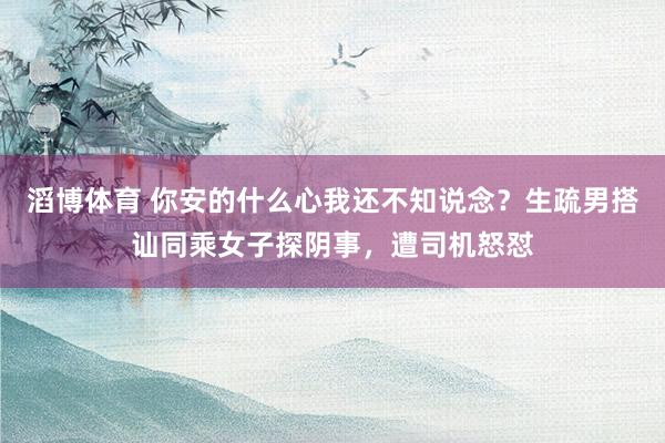 滔博体育 你安的什么心我还不知说念？生疏男搭讪同乘女子探阴事，遭司机怒怼