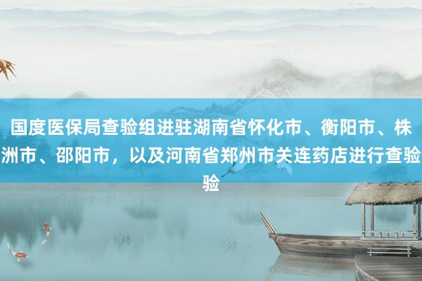 国度医保局查验组进驻湖南省怀化市、衡阳市、株洲市、邵阳市，以及河南省郑州市关连药店进行查验