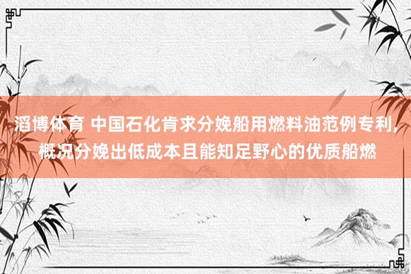 滔博体育 中国石化肯求分娩船用燃料油范例专利， 概况分娩出低成本且能知足野心的优质船燃