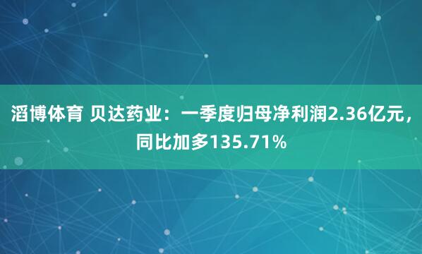 滔博体育 贝达药业：一季度归母净利润2.36亿元，同比加多135.71%