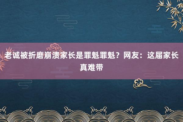 老诚被折磨崩溃家长是罪魁罪魁？网友：这届家长真难带
