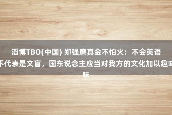 滔博TBO(中国) 郑强磨真金不怕火：不会英语不代表是文盲，国东说念主应当对我方的文化加以趣味