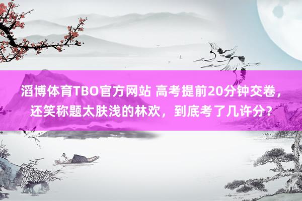 滔博体育TBO官方网站 高考提前20分钟交卷，还笑称题太肤浅的林欢，到底考了几许分？